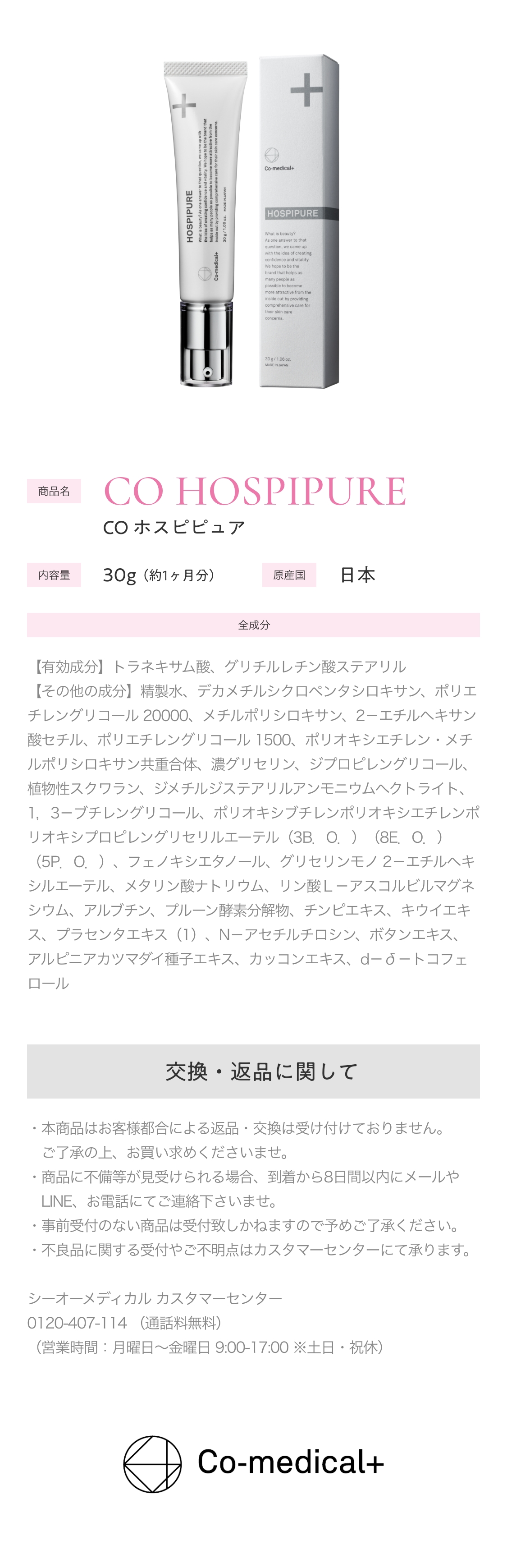 商品名　CO HOSPIPURE　COホスピピュア　内容量　30g(約1ヶ月分)　原産国　日本　全成分　【有効成分】トラネキサム酸、グリチルレチン酸ステアリル　【その他の成分】精製水、デカメチルシクロペンタシロキサン、ポリエチレングリコール20000、メチルポリシロキサン、2-エチルヘキサン酸セチル、ポリエチレングリコール1500、ポリオキシエチレン・メチルポリシロキサン共重合体、濃グリセリン、ジプロピレングリコール、植物性スクワラン、ジメチルジステアリルアンモニウムヘクトライト、1,3-ブチレングリコール、ポリオキシブチレンポリオキシエチレンポリオキシプロピレングリセリルエーテル(3B.O.)(8E.O.)(5P.O.)、フェノキシエタノール、グリセリンモノ2-エチルへキシルエーテル、メタリン酸ナトリウム、リン酸L-アスコルビルマグネシウム、アルブチン、プルーン酵素分解物、チンピエキス、キウイエキス、プラセンタエキス(1)、N-アセチルチロシン、ボタンエキス、アルピニアカツマダイ種子エキス、カッコンエキス、d-α-トコフェロール　返品・交換に関して　・本商品はお客様の都合による返品・交換は受け付けておりません。　ご了承の上、お買い求めくださいませ。　・商品に不備等が見受けられる場合、到着から8日間以内にメールやLINE、お電話にてご連絡くださいませ。　・事前受付のない商品は受付いたしかねますので予めご了承ください。　・不良品に関する受付やご不明点はカスタマーセンターにて承ります。　シーオーメディカル カスタマーセンター　0120-407-114(通話料無料)　(営業時間：月曜日～金曜日　9:00‐17:00※土日・祝休)　Co-medical+