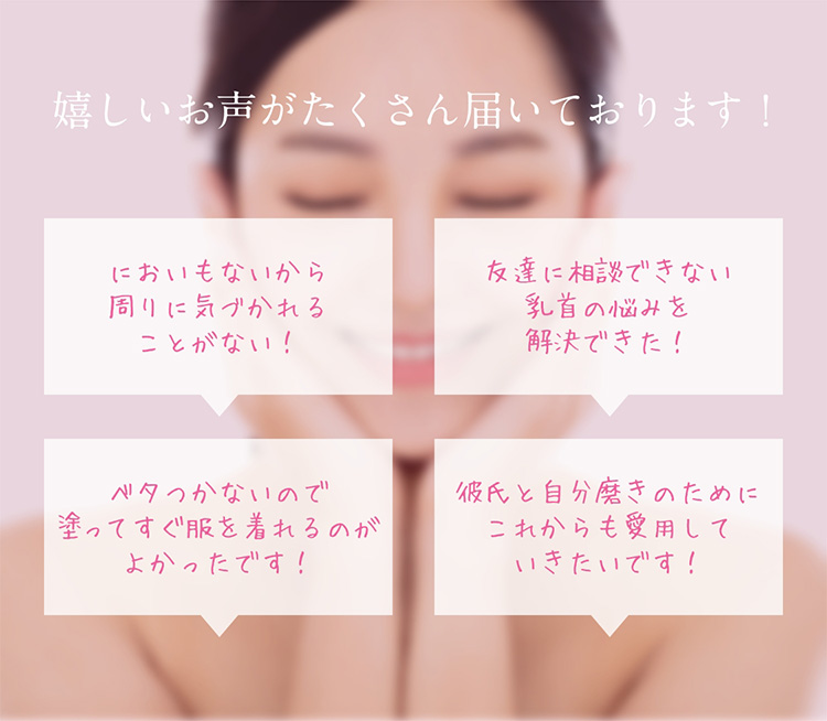 嬉しいお声がたくさん届いております！　においもないから周りに気づかれることがない！　友達に相談できない乳首の悩みを解決できた！　ベタつかないので塗ってすぐ服を着れるのがよかったです！　彼氏と自分磨きのためにこれからも愛用していきたいです！