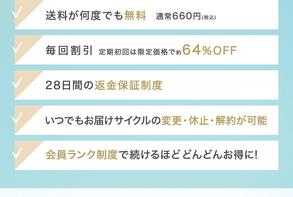 送料が何度でも無料 通常660円(税込) 毎回割引 最大約64％OFF 28日間の返金保証制度 いつでもお届けサイクルの変更・休止・解約が可能 会員ランク制度で続けるほどどんどんお得に!