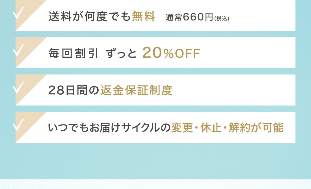 送料が何度でも無料 通常660円(税込) 毎回割引 最大約64%OFF 28日間の返金保証制度 いつでもお届けサイクルの変更・休止・解約が可能 会員ランク制度で続けるほどどんどんお得に!