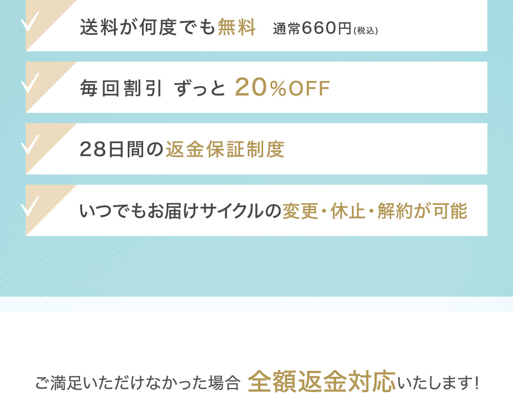 送料が何度でも無料 通常660円(税込) 毎回割引 最大約64％OFF 28日間の返金保証制度 いつでもお届けサイクルの変更・休止・解約が可能 会員ランク制度で続けるほどどんどんお得に!