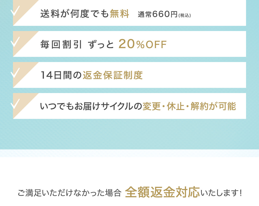 送料が何度でも無料 通常660円(税込) 毎回割引 最大約64％OFF 28日間の返金保証制度 いつでもお届けサイクルの変更・休止・解約が可能 会員ランク制度で続けるほどどんどんお得に!