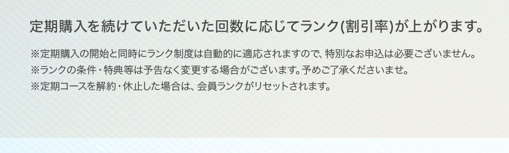 定期購入を続けていただいた回数に応じてランク(割引率)が上がります。※定期購入の開始と同時にランク制度は自動的に適応されますので、特別なお申込は必要ございません。※ランクの条件・特典等は予告なく変更する場合がございます。予めご了承くださいませ。※定期コースを解約・休止した場合は、会員ランクがリセットされます。