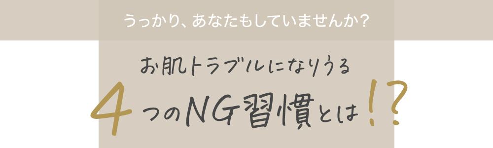 うっかり、あなたもしていませんか?お肌トラブルになりうる4つのNG習慣とは!?