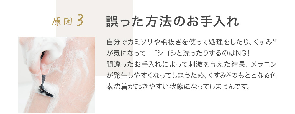 原因3 誤った方法のお手入れ 自分でカミソリや毛抜きを使って処理をしたり、くすみ※が気になって、ゴシゴシと洗ったりするのはNG！間違ったお手入れによって刺激を与えた結果、メラニンが発生しやすくなってしまうため、くすみ※のもととなる色素沈着が起きやすい状態になってしまうんです。