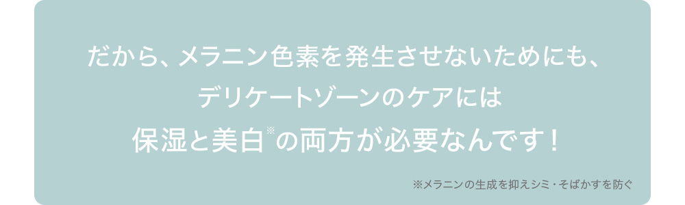 だから、メラニン色素を発生させないためにも、デリケートゾーンのケアには保湿と美白※の両方が必要なんです!※メラニンの生成を抑えシミ・そばかすを防ぐ