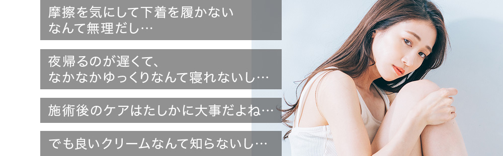 摩擦を気にして下着を履かないなんて無理だし…夜帰るのが遅くて、なかなかゆっくりなんて寝れないし…施術後のケアはたしかに大事だよね…でも良いクリームなんて知らないし…