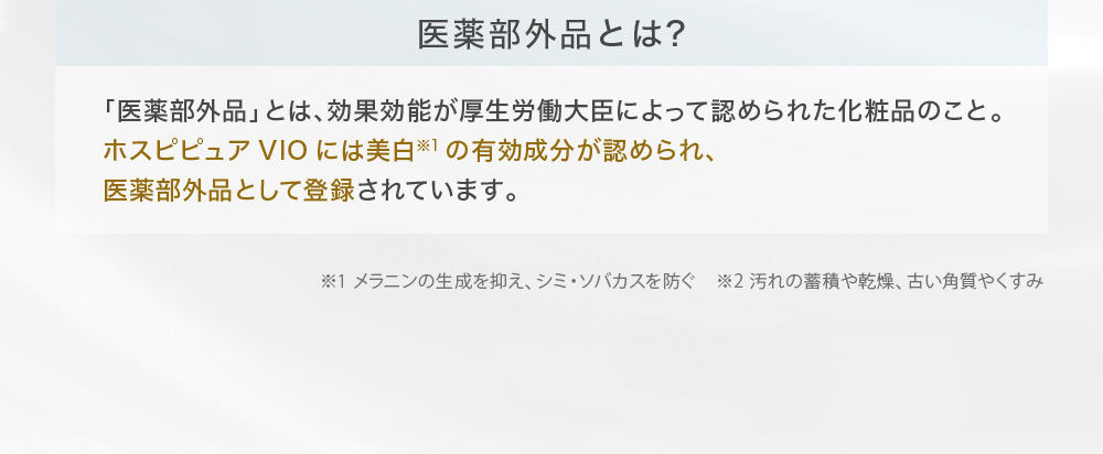 医薬部外品とは?「医薬部外品」とは、効果効能が厚生労働大臣によって認められた化粧品のこと。ホスピピュアVIOには美白※1の有効成分が認められ、医薬部外品として登録されています。※1 メラニンの生成を抑え、シミ・ソバカスを防ぐ　※2 汚れの蓄積や乾燥、古い角質やくすみ