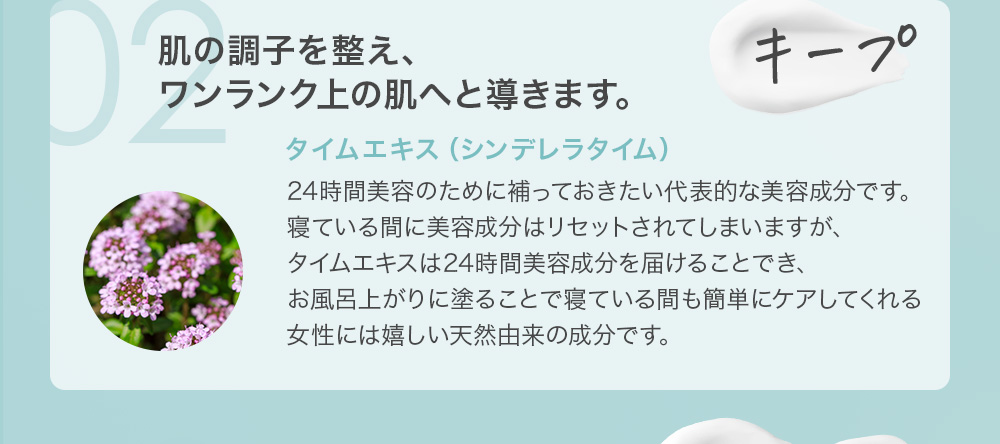 02 キープ 肌の調子を整え、ワンランク上の肌へと導きます。タイムエキス(シンデレラタイム)24時間美容のために補っておきたい代表的な美容成分です。寝ている間に美容成分はリセットされてしまいますが、タイムエキスは24時間美容成分を届けることでき、お風呂上がりに塗ることで寝ている間も簡単にケアしてくれる女性には嬉しい天然由来の成分です。