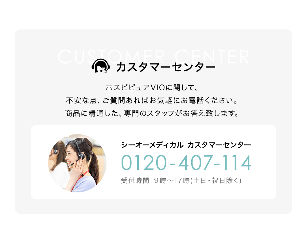 コールセンター ホスピピュアVIOに関して、不安な点、ご質問あればお気軽にお電話ください。商品に精通した、専門のスタッフがお答え致します。シーオーメディカル カスタマーセンター 0120-407-114 受付時間 9時~17時(土日・祝日除く)