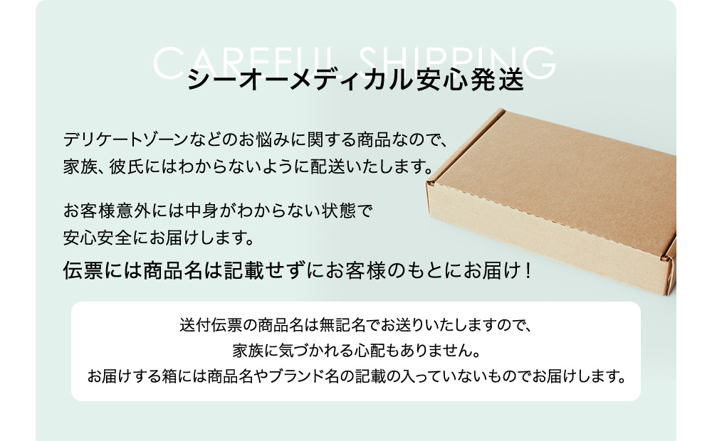 シーオーメディカル安心発送 デリケートゾーンなどのお悩みに関する商品なので、家族、彼氏にはわからないように配送いたします。お客様意外には中身がわからない状態で安心安全にお届けします。伝票には商品名は記載せずにお客様のもとにお届け! 送付伝票の商品名は無記名でお送りいたしますので、家族に気づかれる心配もありません。お届けする箱には商品名やブランド名の記載の入っていないものでお届けします。