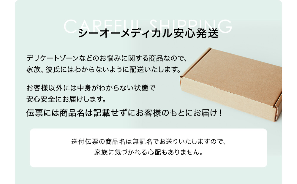 シーオーメディカル安心発送 デリケートゾーンなどのお悩みに関する商品なので、家族、彼氏にはわからないように配送いたします。お客様意外には中身がわからない状態で安心安全にお届けします。伝票には商品名は記載せずにお客様のもとにお届け! 送付伝票の商品名は無記名でお送りいたしますので、家族に気づかれる心配もありません。お届けする箱には商品名やブランド名の記載の入っていないものでお届けします。