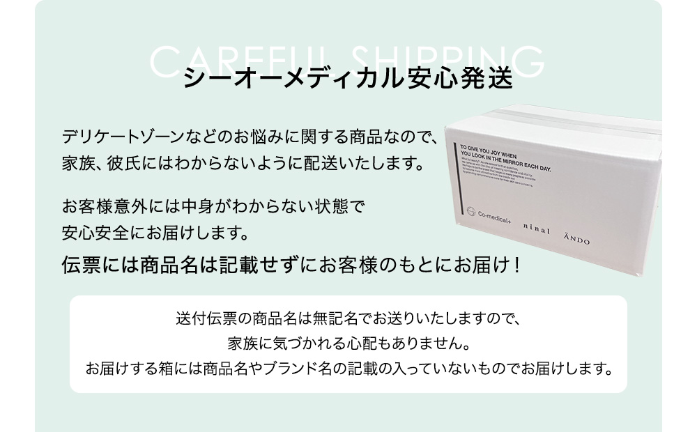 シーオーメディカル安心発送 デリケートゾーンなどのお悩みに関する商品なので、家族、彼氏にはわからないように配送いたします。お客様意外には中身がわからない状態で安心安全にお届けします。伝票には商品名は記載せずにお客様のもとにお届け！ 送付伝票の商品名は無記名でお送りいたしますので、家族に気づかれる心配もありません。お届けする箱には商品名やブランド名の記載の入っていないものでお届けします。