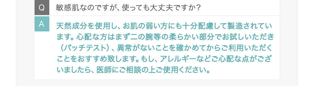 Q敏感肌なのですが、使っても大丈夫ですか？ A天然成分を使用し、お肌の弱い方にも十分配慮して製造されています。心配な方はまず二の腕等の柔らかい部分でお試しいただき（パッチテスト）、異常がないことを確かめてからご利用いただくことをおすすめ致します。もし、アレルギーなどご心配な点がございましたら、医師にご相談の上ご使用ください。