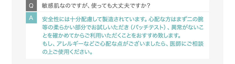 Q敏感肌なのですが、使っても大丈夫ですか? A天然成分を使用し、お肌の弱い方にも十分配慮して製造されています。心配な方はまず二の腕等の柔らかい部分でお試しいただき(パッチテスト)、異常がないことを確かめてからご利用いただくことをおすすめ致します。もし、アレルギーなどご心配な点がございましたら、医師にご相談の上ご使用ください。