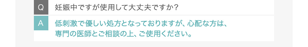 Q妊娠中ですが使用して大丈夫ですか？ A低刺激で優しい処方となっておりますが、心配な方は、専門の医師とご相談の上、ご使用ください。