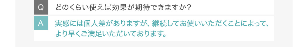 Qどのくらい使えば効果が期待できますか？ A実感には個人差がありますが、継続してお使いいただくことによって、より早くご満足いただいております。