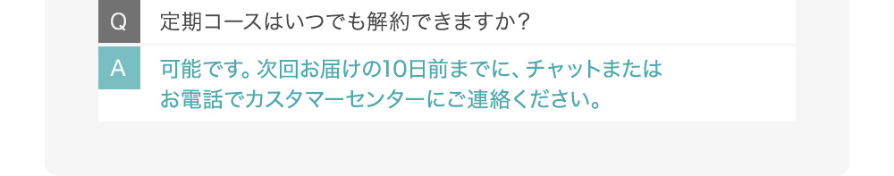 Q定期コースはいつでも解約できますか？ A可能です。次回お届けの10日前までに、チャットまたはお電話でカスタマーセンターにご連絡ください。
