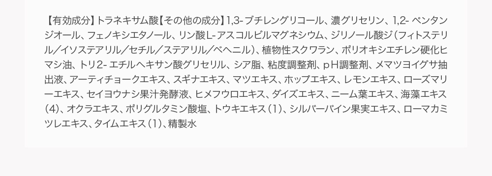 【有効成分】トラネキサム酸【その他の成分】1,3-ブチレングリコール、濃グリセリン、1,2-ペンタンジオール、フェノキシエタノール、リン酸Ｌ-アスコルビルマグネシウム、ジリノール酸ジ（フィトステリル／イソステアリル／セチル／ステアリル／ベヘニル）、植物性スクワラン、ポリオキシエチレン硬化ヒマシ油、トリ２-エチルヘキサン酸グリセリル、シア脂、粘度調整剤、ｐＨ調整剤、メマツヨイグサ抽出液、アーティチョークエキス、スギナエキス、マツエキス、ホップエキス、レモンエキス、ローズマリーエキス、セイヨウナシ果汁発酵液、ヒメフウロエキス、ダイズエキス、ニーム葉エキス、海藻エキス（4）、オクラエキス、ポリグルタミン酸塩、トウキエキス（1）、シルバーバイン果実エキス、ローマカミツレエキス、タイムエキス（1）、精製水