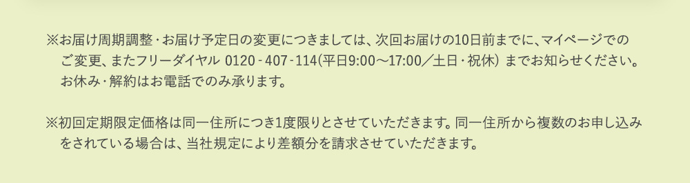 ※お届け周期調整・お届け予定日の変更につきましては、次回お届けの10日前までに、　マイページでのご変更、またフリーダイヤル 0120‐407‐114(平日9:00～17:00／　土日・祝休) までお知らせください。お休み・解約はお電話でのみ承ります。