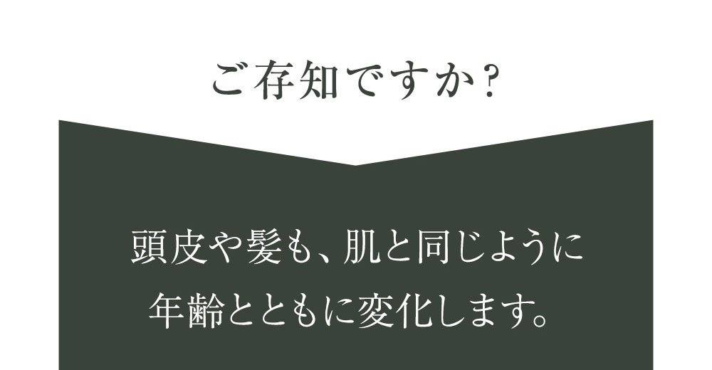 ご存知ですか？頭皮や髪も、肌と同じように年齢とともに変化します。