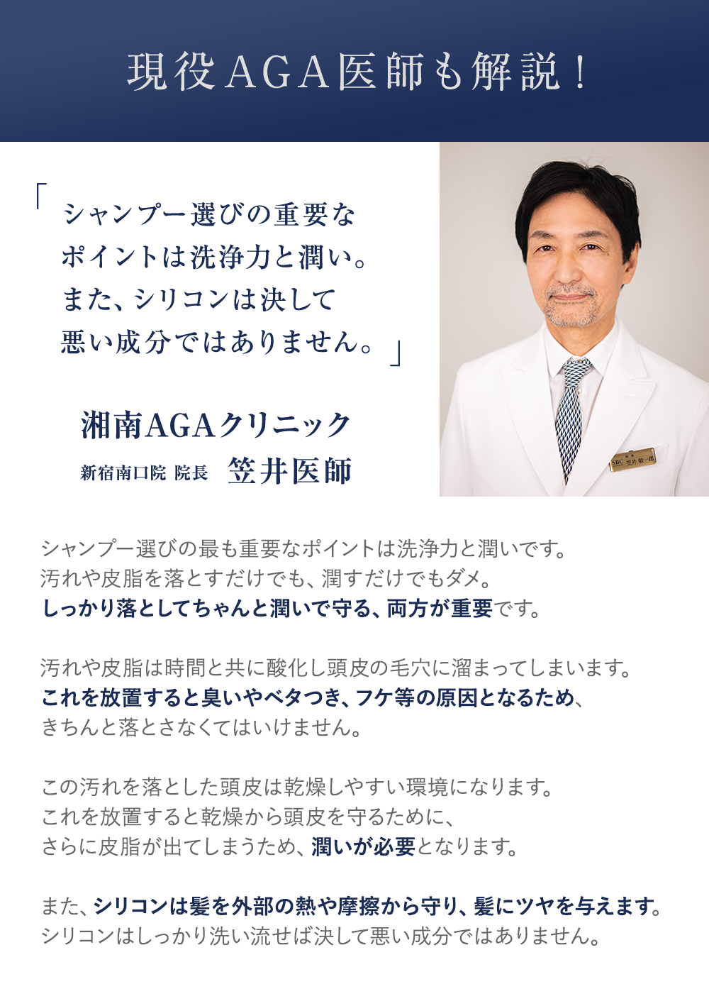 現役AGA医師も解説！「シャンプー選びの重要なポイントは洗浄力と潤い。また、シリコンは決して悪い成分ではありません。」湘南AGAクリニック新宿南口院 院長 笠井医師 シャンプー選びの最も重要なポイントは洗浄力と潤いです。汚れや皮脂を落とすだけでも、潤すだけでもダメ。しっかり落としてちゃんと潤いで守る、両方が重要です。汚れや皮脂は時間と共に酸化し頭皮の毛穴に溜まってしまいます。これを放置すると臭いやベタつき、フケ等の原因となるため、きちんと落とさなくてはいけません。この汚れを落とした頭皮は乾燥しやすい環境になります。これを放置すると乾燥から頭皮を守るために、さらに皮脂が出てしまうため、潤いが必要となります。また、シリコンは髪を外部の熱や摩擦から守り、髪にツヤを与えます。シリコンはしっかり洗い流せば決して悪い成分ではありません。