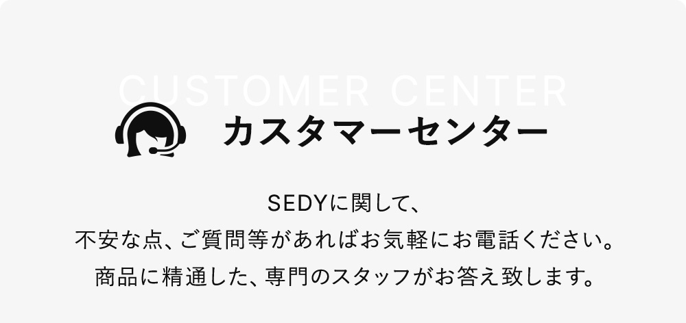 カスタマーセンター SEDYに関して、不安な点、ご質問等があればお気軽にお電話ください。商品に精通した、専門のスタッフがお答え致します。