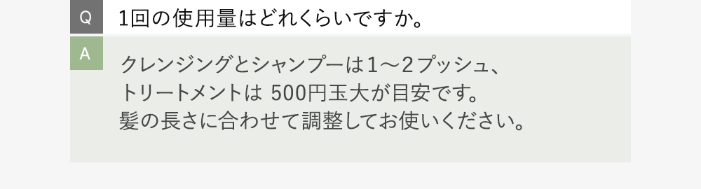 Q:1回の使用量はどれくらいですか。 A:クレンジングとシャンプーは１～２プッシュ、トリートメントは 500円玉大が目安です。髪の長さに合わせて調整してお使いください。