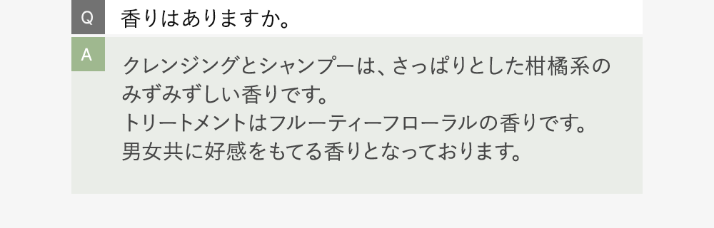 Q:香りはありますか。 A:クレンジングとシャンプーは、さっぱりとした柑橘系のみずみずしい香りです。トリートメントはフルーティーフローラルの香りです。男女共に好感をもてる香りとなっております。