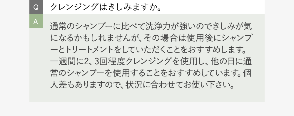 Q:クレンジングはきしみますか。 A:通常のシャンプーに比べて洗浄力が強いのできしみが気になるかもしれませんが、その場合は使用後にシャンプーとトリートメントをしていただくことをおすすめします。一週間に2、3回程度クレンジングを使用し、他の日に通常のシャンプーを使用することをおすすめしています。個人差もありますので、状況に合わせてお使い下さい。