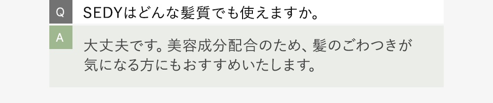 Q:SEDYはどんな髪質でも使えますか。 A:大丈夫です。美容成分配合のため、髪のごわつきが気になる方にもおすすめいたします。