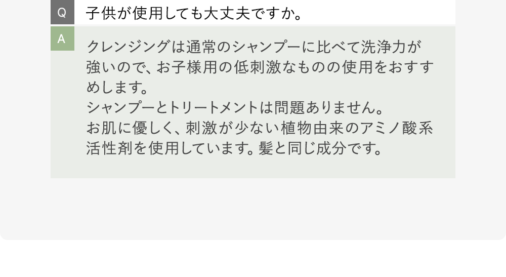 Q:子供が使用しても大丈夫ですか。 A:クレンジングは通常のシャンプーに比べて洗浄力が強いので、お子様用の低刺激なものの使用をおすすめします。シャンプーとトリートメントは問題ありません。お肌に優しく、刺激が少ない植物由来のアミノ酸系活性剤を使用しています。髪と同じ成分です。