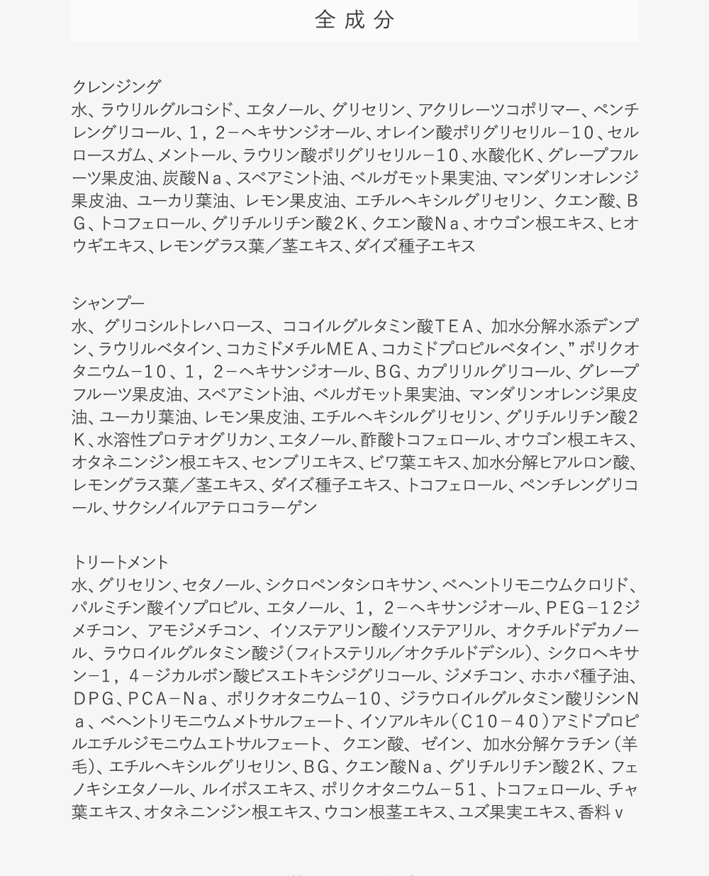 全成分:【クレンジング】水、ラウリルグルコシド、エタノール、グリセリン、アクリレーツコポリマー、ペンチレングリコール、１，２－ヘキサンジオール、オレイン酸ポリグリセリル－１０、セルロースガム、メントール、ラウリン酸ポリグリセリル－１０、水酸化Ｋ、グレープフルーツ果皮油、炭酸Ｎａ、スペアミント油、ベルガモット果実油、マンダリンオレンジ果皮油、ユーカリ葉油、レモン果皮油、エチルヘキシルグリセリン、クエン酸、ＢＧ、トコフェロール、グリチルリチン酸２Ｋ、クエン酸Ｎａ、オウゴン根エキス、ヒオウギエキス、レモングラス葉／茎エキス、ダイズ種子エキス【シャンプー】水、グリコシルトレハロース、ココイルグルタミン酸ＴＥＡ、加水分解水添デンプン、ラウリルベタイン、コカミドメチルＭＥＡ、コカミドプロピルベタイン、”ポリクオタニウム－１０、１，２－ヘキサンジオール、ＢＧ、カプリリルグリコール、グレープフルーツ果皮油、スペアミント油、ベルガモット果実油、マンダリンオレンジ果皮油、ユーカリ葉油、レモン果皮油、エチルヘキシルグリセリン、グリチルリチン酸２Ｋ、水溶性プロテオグリカン、エタノール、酢酸トコフェロール、オウゴン根エキス、オタネニンジン根エキス、センブリエキス、ビワ葉エキス、加水分解ヒアルロン酸、レモングラス葉／茎エキス、ダイズ種子エキス、トコフェロール、ペンチレングリコール、サクシノイルアテロコラーゲン【トリートメント】水、グリセリン、セタノール、シクロペンタシロキサン、ベヘントリモニウムクロリド、パルミチン酸イソプロピル、エタノール、１，２－ヘキサンジオール、ＰＥＧ－１２ジメチコン、アモジメチコン、イソステアリン酸イソステアリル、オクチルドデカノール、ラウロイルグルタミン酸ジ（フィトステリル／オクチルドデシル）、シクロヘキサン－１，４－ジカルボン酸ビスエトキシジグリコール、ジメチコン、ホホバ種子油、ＤＰＧ、ＰＣＡ－Ｎａ、ポリクオタニウム－１０、ジラウロイルグルタミン酸リシンＮａ、ベヘントリモニウムメトサルフェート、イソアルキル（Ｃ１０－４０）アミドプロピルエチルジモニウムエトサルフェート、クエン酸、ゼイン、加水分解ケラチン（羊毛）、エチルヘキシルグリセリン、ＢＧ、クエン酸Ｎａ、グリチルリチン酸２Ｋ、フェノキシエタノール、ルイボスエキス、ポリクオタニウム－５１、トコフェロール、チャ葉エキス、オタネニンジン根エキス、ウコン根茎エキス、ユズ果実エキス、香料v