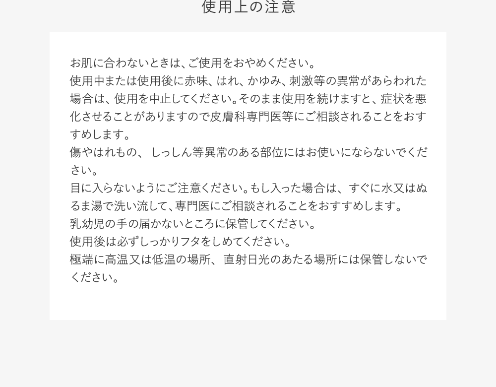 使用上の注意:お肌に合わないときは、ご使用をおやめください。使用中または使用後に赤味、はれ、かゆみ、刺激等の異常があらわれた場合は、使用を中止してください。そのまま使用を続けますと、症状を悪化させることがありますので皮膚科専門医等にご相談されることをおすすめします。傷やはれもの、しっしん等異常のある部位にはお使いにならないでください。目に入らないようにご注意ください。もし入った場合は、すぐに水又はぬるま湯で洗い流して、専門医にご相談されることをおすすめします。乳幼児の手の届かないところに保管してください。使用後は必ずしっかりフタをしめてください。極端に高温又は低温の場所、直射日光のあたる場所には保管しないでください。