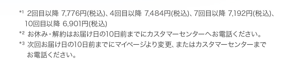 *¹ 2回目以降 7,776円(税込)、4回目以降 7,484円(税込)、7回目以降 7,192円(税込)、10回目以降 6,901円(税込) *² お休み・解約はお届け日の10日前までにカスタマーセンターへお電話ください。 *³ 次回お届け日の10日前までにマイページより変更、またはカスタマーセンターまでお電話ください。