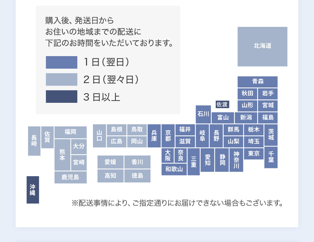 ご購入後、発送日からお住まいの地域までの配送に下記のお時間をいただいております。　1日(翌日)　2日(翌々日)　3日以上　北海道　青森　秋田　岩手　山形　宮城　福島　群馬　栃木　茨城　千葉　埼玉　東京　神奈川　新潟　長野　山梨　静岡　富山　岐阜　愛知　石川　福井　滋賀　三重　奈良　京都　大阪　和歌山　兵庫　鳥取　岡山　島根　広島　山口　香川　徳島　愛媛　高知　福岡　佐賀　長崎　大分　宮崎　熊本　鹿児島　沖縄　佐渡　※配送事情により、ご指定通りにお届けできない場合もございます。