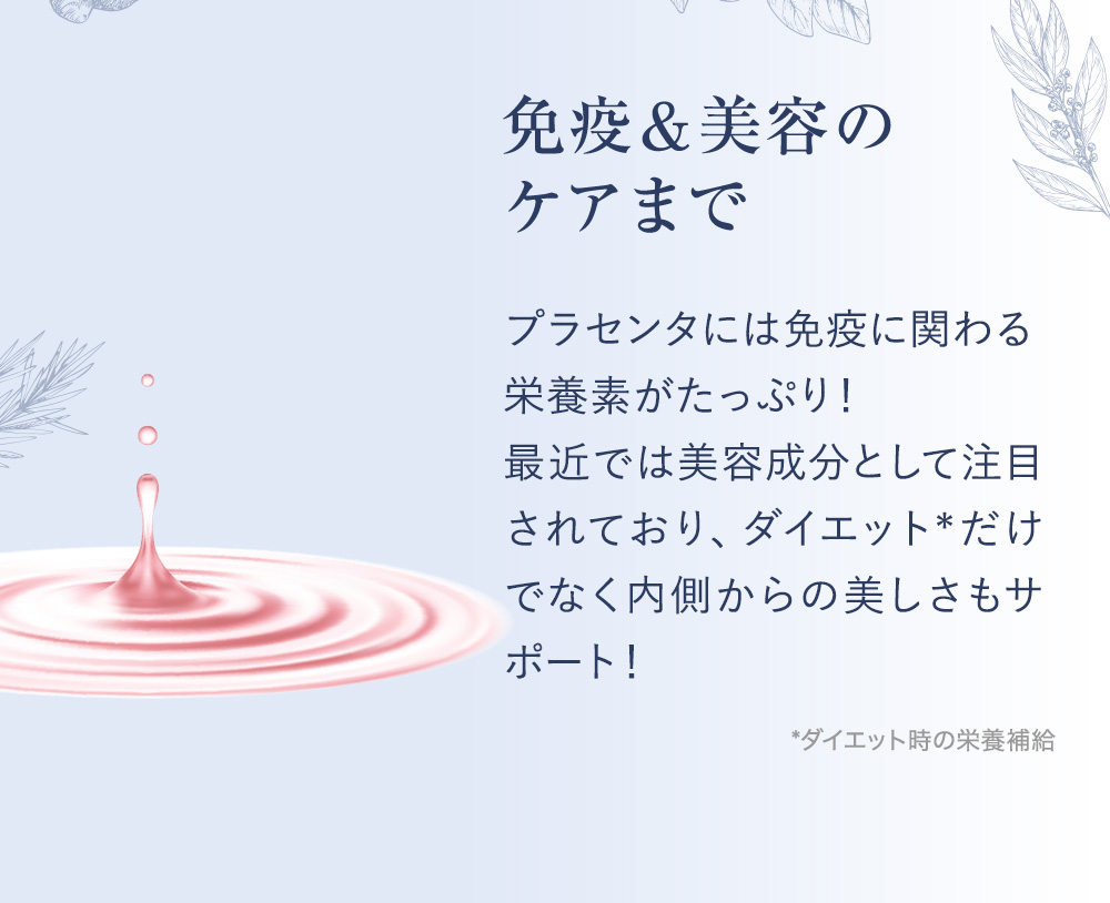 免疫＆美容のケアまで プラセンタには免疫に関わる栄養素がたっぷり！最近では美容成分として注目されており、ダイエット*だけでなく内側からの美しさもサポート！