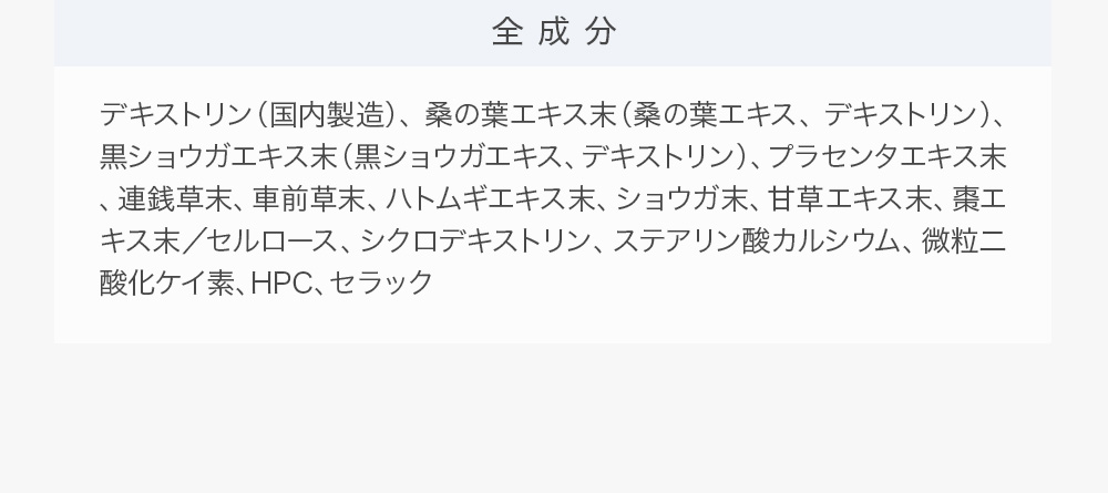 全成分：デキストリン（国内製造）、桑の葉エキス末（桑の葉エキス、デキストリン）、黒ショウガエキス末（黒ショウガエキス、デキストリン）、プラセンタエキス末、連銭草末、車前草末、ハトムギエキス末、ショウガ末、甘草エキス末、棗エキス末／セルロース、シクロデキストリン、ステアリン酸カルシウム、微粒二酸化ケイ素、HPC、セラック