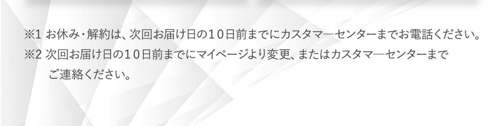 ※1 お休み・解約は、次回お届け日の１０日前までにカスタマ―センターまでお電話ください。※2 次回お届け日の１０日前までにマイページより変更、またはカスタマ―センターまでご連絡ください。