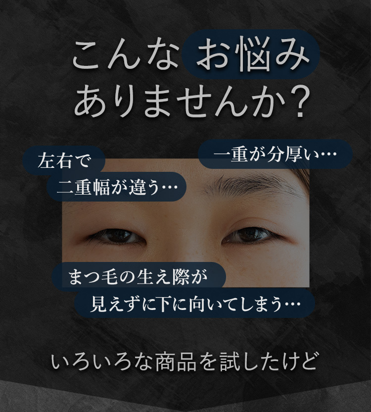 こんなお悩みありませんか？左右で二重幅が違う…一重が分厚い…まつ毛の生え際が見えずに下に向いてしまう…いろいろな商品を試したけど