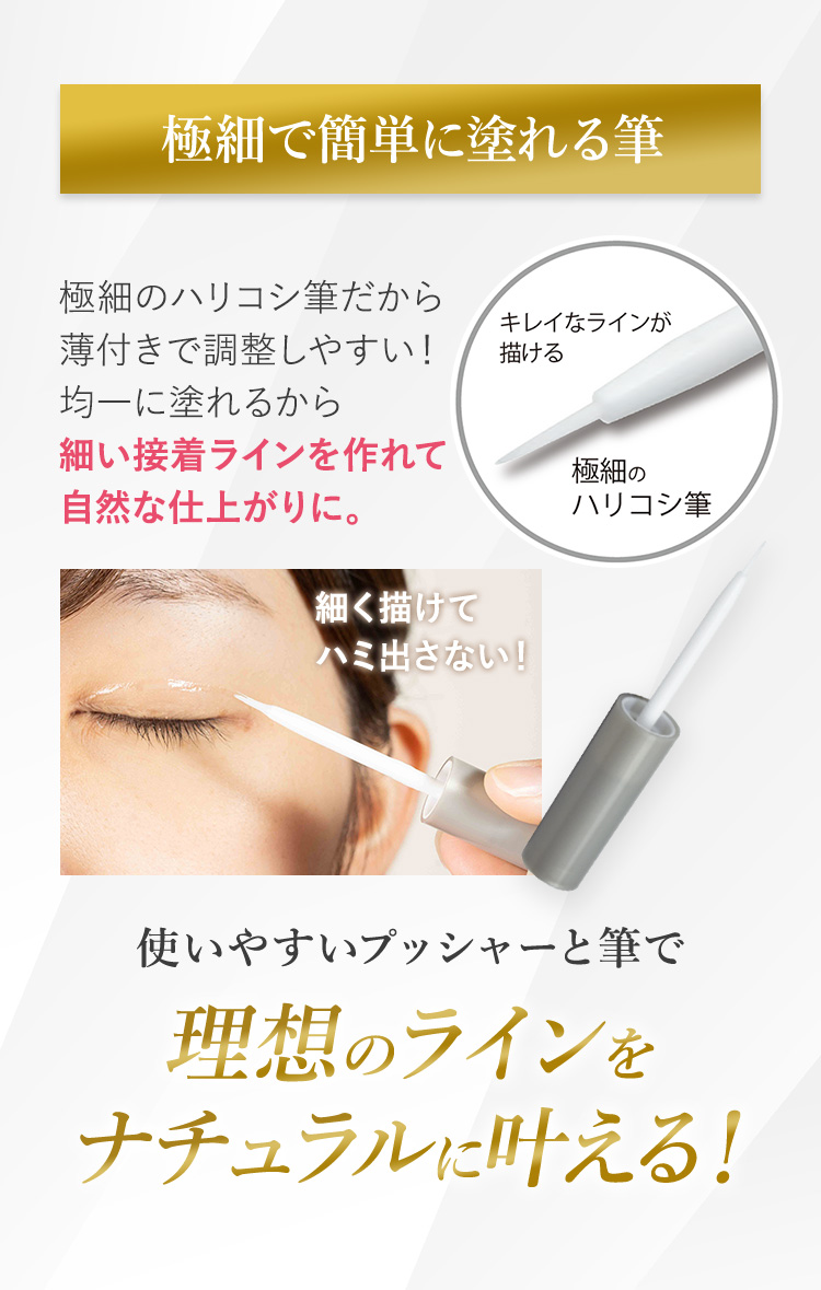 極細で簡単に塗れる筆極細のハリコシ筆だから薄付きで調整しやすい！均一に塗れるから細い接着ラインを作れて自然な仕上がりに。使いやすいプッシャーと筆で理想のラインをナチュラルに叶える！