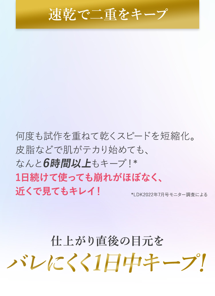 速乾で二重をキープ何度も試作を重ねて乾くスピードを短縮化。皮脂などで肌がテカり始めても、なんと6時間以上もキープ！* 1日続けて使っても崩れがほぼなく、近くで見てもキレイ！*LDK2022年7月号モニター調査による仕上がり直後の目元をバレにくく1日中キープ！