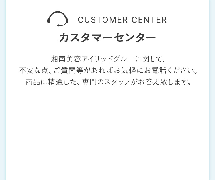 CUSTOMER CENTER カスタマーセンター湘南美容アイリッドグルーに関して、 不安な点、ご質問等があればお気軽にお電話ください。商品に精通した、専門のスタッフがお答え