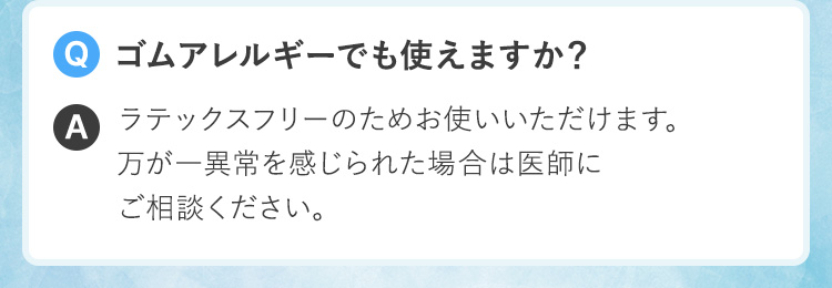 Q.ゴムアレルギーでも使えますか？A.ラテックスフリーのためお使いいただけます。万が一異常を感じられた場合は医師にご相談ください。