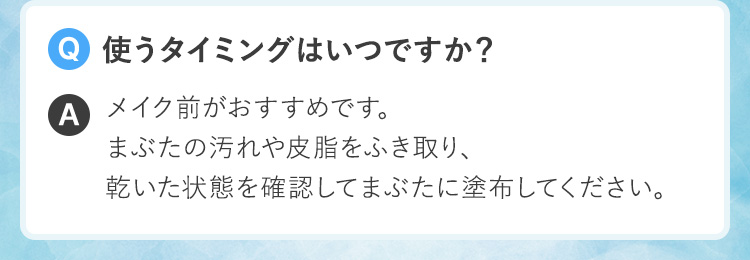 Q.使うタイミングはいつですか？A.メイク前がおすすめです。まぶたの汚れや皮脂をふき取り、乾いた状態を確認してまぶたに塗布してください。