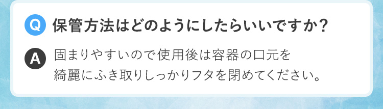 Q.保管方法はどのようにしたらいいですか？A.固まりやすいので使用後は容器の口元を綺麗にふき取りしっかりフタを閉めてください。