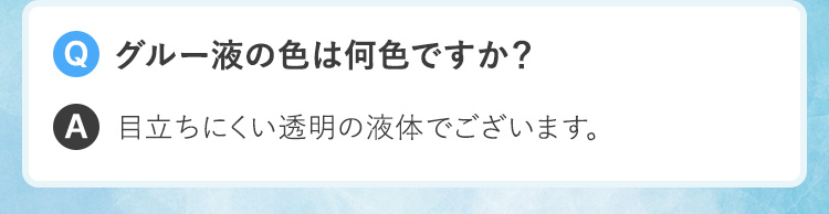 Q.グルー液の色は何色ですか？A.目立ちにくい透明の液体でございます。