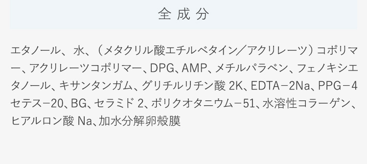 全成分エタノール、水、（メタクリル酸エチルベタイン／アクリレーツ）コポリマー、アクリレーツコポリマー、DPG、AMP、メチルパラベン、フェノキシエタノール、キサンタンガム、グリチルリチン酸2K、EDTA−2Na、PPG−4セテス−20、BG、セラミド2、ポリクオタニウム−51、水溶性コラーゲン、ヒアルロン酸Na、加水分解卵殻膜