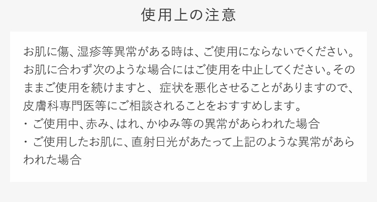 使用上の注意お肌に傷、湿疹等異常がある時は、ご使用にならないでください。お肌に合わず次のような場合にはご使用を中止してください。そのままご使用を続けますと、症状を悪化させることがありますので、皮膚科専門医等にご相談されることをおすすめします。・ご使用中、赤み、はれ、かゆみ等の異常があらわれた場合・ご使用したお肌に、直射日光があたって上記のような異常があらわれた場合