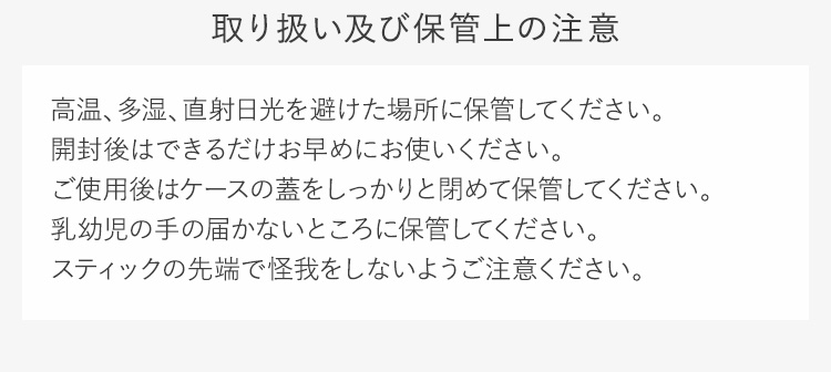 取り扱い及び保管上の注意高温、多湿、直射日光を避けた場所に保管してください。開封後はできるだけお早めにお使いください。ご使用後はケースの蓋をしっかりと閉めて保管してください。乳幼児の手の届かないところに保管してください。スティックの先端で怪我をしないようご注意ください。